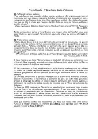 Provão Filosofia - 1ª Série Ensino Médio - 2º Bimestre 
01. Reflita sobre o texto a abaixo: 
“Pois nada faço do que persuadir a todos, jovens e anciãos, a não se preocuparem com si 
mesmos ou com suas posses, mas acima de tudo e principalmente a se preocuparem com o 
mais profundo aperfeiçoamento da alma. Digo a vocês que a virtude não é dada pela riqueza, 
mas que, de fato, a virtude gera riqueza e também todos os bens dos homens, públicos e 
também privados”. 
Platão. Apologia de Sócrates. Disponível em: {http://brainly.com.br/tarefa/409903}. Acesso em 
30 mai. 2014. 
Tendo como ponto de partida o Tema “Criando uma imagem crítica da Filosofia”, o que seria 
essa virtude que gera riqueza? Apresente um argumento a favor ou contra a afirmação de 
Platão. 
02. Analise o texto a seguir: 
“Não há dúvida de que todo o nosso conhecimento começa com a experiência... No que diz 
respeito ao tempo, portanto, nenhum conhecimento antecede em nós à experiência, e com esta 
começam todos... Portanto, entendemos por conhecimento a priori aqueles que se dão não 
independentemente desta ou daquela, mas de toda e qualquer experiência. A eles se supõe 
(imagina) os conhecimentos empíricos ou aqueles que só são possíveis a posteriori, por meio 
da experiência”. 
KANT, Immanuel. Crítica da razão Pura. 2 ed. Vozes: Bragança paulista: Editora Universitária 
São Francisco, 2013. P.45-46. 
O texto refere-se ao tema “Como funciona o intelecto? Introdução ao empirismo e ao 
criticismo”. Qual o conceito abordado com maior ênfase no texto sobre a ideia de Kant: a 
priori ou a posteriori? Justifique sua resposta. 
03. No corrente ano, o Brasil estará recebendo, após 64 anos e pela segunda vez, a Copa 
do Mundo de Futebol. Seguindo o exemplo da África do Sul, ele construiu estádios com 
recursos que poderiam ter sido aplicados em educação, mobilidade urbana e saúde, por 
exemplo. 
De um lado, empresários e políticos defendem que o evento trará melhorias ao Brasil, 
atraindo investimentos e movimentará a economia do país. De outro lado, jornalistas 
criticam o alto preço das obras em estádios (alguns construídos com recurso público), a 
politicagem na escolha das sedes, isenção de impostos para a FIFA e os bastidores das 
licitações. 
Na Copa de 2006, realizada na Alemanha, os estádios foram construídos pelos próprios 
times de futebol, em parceria com empresas privadas. O país teve retorno financeiro e 
social com o investimento feito na infraestrutura. Estima-se um lucro de 20 milhões de 
euros. No Pan-Americano do Rio de Janeiro, em 2007, várias coisas ficaram apenas na 
promessa: despoluição da Baía de Guanabara; ampliação do metrô e aproveitamento das 
instalações após o Pan. 
Será que estamos prontos para recebermos uma festa que retrata mais uma técnica 
humana: o futebol? Discorra, de maneira dissertativa, suas opiniões sobre “O Brasil 
deveria receber a Copa de 2014?”. 
