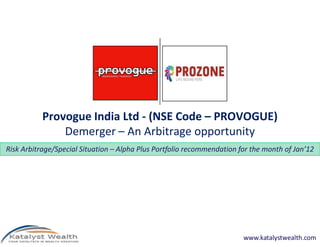 Provogue India Ltd - (NSE Code – PROVOGUE)
               Demerger – An Arbitrage opportunity
Risk Arbitrage/Special Situation – Alpha Plus Portfolio recommendation for the month of Jan’12




                                                                        www.katalystwealth.com
 