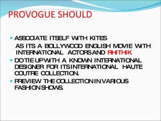 PROVOGUE SHOULD ASSOCIATE  ITSELF  WITH  KITES AS  ITS  A  BOLLYWOOD  ENGLISH  MOVIE  WITH  INTERNATIONAL  ACTORS AND  RHITHIK DO TIE UP WITH  A  KNOWN  INTERNATIONAL DESIGNER  FOR  ITS INTERNATIONAL  HAUTE  COUTRE  COLLECTION. PREVIEW  THE COLLECTION IN VARIOUS FASHION SHOWS. 