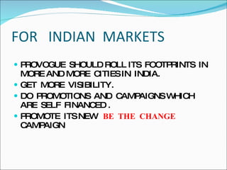 FOR  INDIAN  MARKETS  PROVOGUE  SHOULD ROLL ITS  FOOTPRINTS  IN MORE AND MORE  CITIES IN  INDIA. GET  MORE  VISIBILITY. DO  PROMOTIONS  AND  CAMPAIGNS WHICH  ARE  SELF  FINANCED . PROMOTE  ITS NEW  BE  THE  CHANGE  CAMPAIGN 