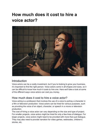 How much does it cost to hire a
voice actor?
Introduction
Voice actors can be a costly investment, but if you’re looking to grow your business,
it’s important to find the right person. Voice actors come in all shapes and sizes, so it
can be difficult to know how much it costs to hire one. Here we’ll take a look at some
of the different ways voice actors can cost you money.
How much does it cost to hire a voice actor?
Voice acting is a profession that involves the use of a voice to portray a character in
a film or television production. Voice actors can be hired for various purposes, such
as providing the voice of an object, character, or speech in a movie or television
production.
The cost of hiring a voice actor can vary depending on the size and type of project.
For smaller projects, voice actors might be hired for only a few lines of dialogue. For
larger projects, voice actors might need to be provided with more than just dialogue.
They may also need to provide narration for video games, webisodes, children’s
stories, etc.
 