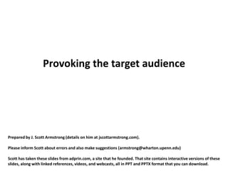 Provoking the target audience




Prepared by J. Scott Armstrong (details on him at jscottarmstrong.com).

Please inform Scott about errors and also make suggestions (armstrong@wharton.upenn.edu)

Scott has taken these slides from adprin.com, a site that he founded. That site contains interactive versions of these
slides, along with linked references, videos, and webcasts, all in PPT and PPTX format that you can download.
 