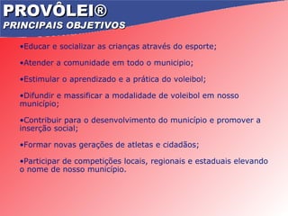 PROVÔLEI®   PRINCIPAIS OBJETIVOS Educar e socializar as crianças através do esporte; Atender a comunidade em todo o municipio; Estimular o aprendizado e a prática do voleibol; Difundir e massificar a modalidade de voleibol em nosso município; Contribuir para o desenvolvimento do município e promover a inserção social; Formar novas gerações de atletas e cidadãos; Participar de competições locais, regionais e estaduais elevando o nome de nosso município. 