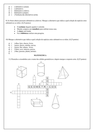a)   (   ) substantivo comum.
    b)   (   ) substantivo.
    c)   (   )Substantivo coletivo.
    d)   (   )Substantivo próprio.
    e)   (   ) Nenhuma das alternativas acima.


9) As frases abaixo possuem substantivos coletivos. Marque a alternativa que indica a qual coleção de espécies estes
substantivos se refere. (0,25 pontos)

                 O cardume daquele aquário é colorido.
                 Mamãe comprou um ramalhete para enfeitar nossa casa.
                 A classe está lotada.
                 Fui à biblioteca realizar uma pesquisa.


10) Marque a alternativa que indica a qual coleção de espécies estes substantivos se refere. (0,25 pontos)

    a)   (   ) alhos, bois, chaves, livros.
    b)   (   ) peixe, discos, estrelas, navios.
    c)   (   ) peixe, flor, alunos, livros.
    d)   (   ) lobos, aves, músicos, porcos.
    e)   (   ) ilhas, pessoas, planta, animais.
    f)
                                           MATEMÁTICA

    11) Preencha a cruzadinha com o nome dos sólidos geométricos e depois marque a resposta certa. (0,25 pontos)
 