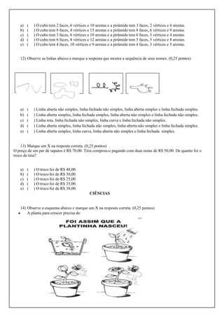 a)   (   ) O cubo tem 2 faces, 6 vértices e 10 arestas e a pirâmide tem 3 faces, 2 vértices e 6 arestas.
   b)   (   ) O cubo tem 8 faces, 4 vértices e 15 arestas e a pirâmide tem 8 faces, 6 vértices e 9 arestas.
   c)   (   ) O cubo tem 3 faces, 6 vértices e 10 arestas e a pirâmide tem 6 faces, 5 vértices e 4 arestas.
   d)   (   ) O cubo tem 6 faces, 8 vértices e 12 arestas e a pirâmide tem 5 faces, 5 vértices e 8 arestas.
   e)   (   ) O cubo tem 4 faces, 10 vértices e 9 arestas e a pirâmide tem 4 faces, 3 vértices e 5 arestas.


   12) Observe as linhas abaixo e marque a resposta que mostra a sequência de seus nomes. (0,25 pontos)




   a)   (   ) Linha aberta não simples, linha fechada não simples, linha aberta simples e linha fechada simples.
   b)   (   ) Linha aberta simples, linha fechada simples, linha aberta não simples e linha fechada não simples.
   c)   (   ) Linha reta, linha fechada não simples, linha curva e linha fechada não simples.
   d)   (   ) Linha aberta simples, linha fechada não simples, linha aberta não simples e linha fechada simples.
   e)   (   ) Linha aberta simples, linha curva, linha aberta não simples e linha fechada simples.


    13) Marque um X na resposta correta. (0,25 pontos)
O preço de um par de sapatos é R$ 70,00. Titia comprou-o pagando com duas notas de R$ 50,00. De quanto foi o
troco de titia?


   a)   (   ) O troco foi de R$ 40,00.
   b)   (   ) O troco foi de R$ 30,00.
   c)   (   ) O troco foi de R$ 25,00.
   d)   (   ) O troco foi de R$ 35,00.
   e)   (   ) O troco foi de R$ 38,00.
                                               CIÊNCIAS


   14) Observe o esquema abaixo e marque um X na resposta correta. (0,25 pontos)
       A planta para crescer precisa de:
 