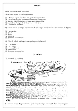 HISTÓRIA


Marque a alternativa correta: (0,25 pontos)

18)- Os dias da semana que você vai à escola são:

a) (    ) Domingo, segunda-feira, terça-feira, quarta-feira e quinta-feira.
b) (    ) sexta-feira, terça-feira, quinta-feira, segunda-feira e quarta-feira.
c) (     ) sábado, terça-feira, quinta-feira, quarta-feira e segunda-feira.
d) (   ) quarta-feira, domingo, sábado, terça-feira e quinta-feira.
e) (    ) nenhuma das alternativas.

19)- Todas as pessoas passam por diferentes fases da vida. Em que fase da sua vida você se encontra? (0,25 pontos)

a) (   ) adolescência.
b) (    ) adulta.
c) (    ) idoso.
d) (    ) infância.
e) (    ) nenhuma das alternativas.

20) - A fase de infância da criança é compreendida entre: (0,25 pontos)

a) (   ) 12 a 18 anos.
b) (   ) 0 a 11 anos.
c) (   ) acima de 18 anos.
d) (    ) 1 a 10 anos.
e) (    ) nenhuma das alternativas.

                                                      GEOGRAFIA

21º) Leia o texto. (0,25 pontos)




De acordo com o texto. Marque a alternativa que indica qual a relação comercial do Brasil com outros países.
 