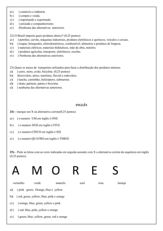 a) (    ) comércio e indústria.
b) (    ) compra e venda.
c) (    ) importando e exportando.
d) (    ) amizade e companheirismo
e) (    )Nenhuma das alternativas anteriores.

22) O Brasil importa quais produtos abaixo? (0,25 pontos)
a) ( ) petróleo, carvão, máquinas industriais, produtos eletrônicos e químicos, veículos e cereais.
b)( ) roupas, brinquedos, eletrodomésticos, combustível, alimentos e produtos de limpeza.
c) ( ) materiais elétricos, materiais hidráulicos, mão de obra, minério.
d) ( ) produtos agrícolas, transporte, eletrônicos, escolas.
e) ( ) Nenhuma das alternativas anteriores.


23) Quais os meios de transportes utilizados para fazer a distribuição dos produtos internos.
a)( ) carro, moto, avião, bicicleta. (0,25 pontos)
b)( )ferroviário, aéreo, marítimo, fluvial e rodoviário.
c)( ) lancha, caminhão, helicóptero, submarino.
d)( ) skate, patinete, patins e bicicleta.
e)( ) nenhuma das alternativas anteriores.




                                                        INGLÊS

24) – marque um X na alternativa correta(0,25 pontos)

a) ( ) o numero UM em inglês é ONE

b) (   ) o numero SEIS em inglês é FIVE

c) (   ) o numero CINCO em inglês é SIX

e) (   ) o numero QUATRO em inglês é THREE



25)– Pinte as letras com as cores indicadas em seguida assinale com X a alternativa correta da sequência em inglês
(0,25 pontos).




 A M O R E                                                                           S
  vermelho          verde              amarelo            azul            rosa            laranja

a)(    ) pink green, Orange, blue e yellow

b)( ) red, green, yellow, blue, pink e orange

c) (   ) orange, blue, green, yellow e pink

d) (   ) red, blue, pink, yellow e orange

e) (   ) green, blue, yellow, green, red e orange
 