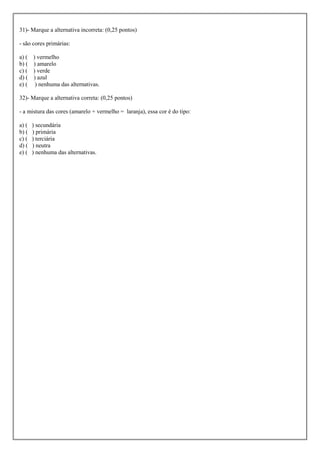 31)- Marque a alternativa incorreta: (0,25 pontos)

- são cores primárias:

a) (   ) vermelho
b) (   ) amarelo
c) (   ) verde
d) (   ) azul
e) (    ) nenhuma das alternativas.

32)- Marque a alternativa correta: (0,25 pontos)

- a mistura das cores (amarelo + vermelho = laranja), essa cor é do tipo:

a) (   ) secundária
b) (   ) primária
c) (   ) terciária
d) (   ) neutra
e) (   ) nenhuma das alternativas.
 