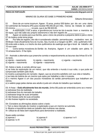 FUNDAÇÃO DE ATENDIMENTO SOCIOEDUCATIVO – FASE AULAS (55) 9999-9777
CARGO: SOCIOEDUCADOR
PROVA DE PORTUGUÊS tenentemacedo.blogspot.com.br
MININO DE OLARIA SÓ SABE O PRIMEIRO NOME
Gilberto Dimenstein
01 Dono de um nome incomum, Agean, 15 anos, produz 500 tijolos por dia em uma olaria
02 rudimentar de Araripina (PE) para receber R$ 200,00 por mês, menos da metade do salário
03 mínimo ______________ no país, que é de R$ 622,00.
04 A exploração, o sol, a seca, a ignorância por nunca ter ido à escola tiram a memória do
05 rapaz, que não sabe seu próprio sobrenome e não tem registro de _______________.
06 Agean só existe para sua família, para o dono da precária e pequena olaria e para o dono
07 do boteco onde toma pinga.
08 Por falta de registro, ele não é considerado cidadão pernambucano, nordestino nem do
09 Brasil. Está oficialmente fora do mundo. Seu mundo é a margem da BR – 232, quilômetro 530,
09 onde está a olaria, e o trecho de dois quilômetros de caatinga que liga o local de trabalho até
10 sua casa.
11 Como tantos moradores do Sertão do Araripina, Ageam é um cidadão sem pátria. O
12 amassa-barro. O faz tijolo.
01- Assinale a alternativa que preenche correta e respectivamente as lacunas das linhas 03 e 05
do texto.
a) vijente – nassimento b) vijente – nascimento c) vigente – nacimento
d) vigente – nascimento e) vigente – nassimento
02- Sobre o texto, é correto afirmar que:
a) se trata da exploração de um menor, que não entende o mundo à sua volta, o que pode ser
comprovado também pelo título.
b) mostra a perspectiva do narrador, Agean, que se encontra satisfeito com sua vida e trabalho.
c) se trata da história de um menino que optou por trabalhar e não ir à escola.
d) o menino Agean é um dos poucos moradores do sertão pernambucano que trabalham em
olarias.
e) o salário pago pelas olarias aos adulto é justo em virtude do trabalho que realizam.
03- A frase – Está oficialmente fora do mundo. (linha 09) pode ser entendida como se o menor:
a) estivesse fora da realidade.
b) estivesse fora do mercado de trabalho
c) estivesse longe de suas amizades
d) não fizesse parte de suas amizades
e) não tivesse registro na sociedade.
04- Considere as afirmações abaixo sobre o texto:
I- Tem a clara intenção de mostrar a exploração a que um menino se submete.
II- Mostra a importância dada ao trabalho das mulheres nas olarias.
III- Utiliza-se de fatos bem específicos para demonstrar a realidade.
Quais estão corretas:
a) apenas I b) apenas II c) apenas I e II
d) apenas I e III e) I, II e III
AULAS PREPARATÓRIAS – SARGENTO MACEDO
02
Se Deus é por nós, quem será contra nós?
 
