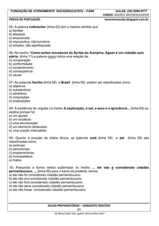 FUNDAÇÃO DE ATENDIMENTO SOCIOEDUCATIVO – FASE AULAS (55) 9999-9777
CARGO: AGENTE SOCIOEDUCADOR
PROVA DE PORTUGUÊS tenentemacedo.blogspot.com.br
05- A palavra rudimentar (linha 02) tem o mesmo sentido que:
a) familiar
b) afastada
c) empoeirada
d) improdutiva, não-lucrativa
e) simples, não-aperfeiçoada
06- No trecho “Como tantos moradores do Sertão do Araripina, Agean é um cidadão sem
pátria. (linha 11) a palavra como indica uma relação de:
a) comparação
b) conformidade
c) consentimento
d) conseqüência
e) causa
07- As palavras família (linha 06) e Brasil (linha 09) podem ser classificadas como:
a) adjetivos
b) substantivos
c) advérbios
d) conjunções
e) preposições
08- A existência de vírgulas no trecho A exploração, o sol, a seca e a ignorância... (linha 04) se
explica porque há:
a) um aposto
b) um vocábulo
c) uma enumeração
d) um elemento deslocado
e) uma oração intercalada
09- Quanto à posição da sílaba tônica, as palavras está (linha 09) e até (linha 09) são
classificadas como:
a) oxítonas
b) paroxítonas
c) proparoxítonas
d) monossílabos
e) hiatos
10- Passando a forma verbal sublinhada no trecho ... ele não é considerado cidadão
pernambucano, ... (linha 08) para o futuro do pretérito, temos:
a) ele não foi considerado cidadão pernambucano.
b) ele não era considerado cidadão pernambucano
c) ele não fora considerado cidadão pernambucano
d) ele não seria considerado cidadão pernambucano
e) ele não fosse considerado cidadão pernambucano
AULAS PREPARATÓRIAS – SARGENTO MACEDO
03
Se Deus é por nós, quem será contra nós?
 