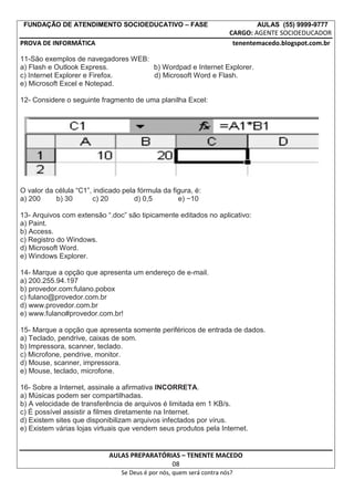 FUNDAÇÃO DE ATENDIMENTO SOCIOEDUCATIVO – FASE AULAS (55) 9999-9777
CARGO: AGENTE SOCIOEDUCADOR
PROVA DE INFORMÁTICA tenentemacedo.blogspot.com.br
11-São exemplos de navegadores WEB:
a) Flash e Outlook Express. b) Wordpad e Internet Explorer.
c) Internet Explorer e Firefox. d) Microsoft Word e Flash.
e) Microsoft Excel e Notepad.
12- Considere o seguinte fragmento de uma planilha Excel:
O valor da célula “C1”, indicado pela fórmula da figura, é:
a) 200 b) 30 c) 20 d) 0,5 e) −10
13- Arquivos com extensão “.doc” são tipicamente editados no aplicativo:
a) Paint.
b) Access.
c) Registro do Windows.
d) Microsoft Word.
e) Windows Explorer.
14- Marque a opção que apresenta um endereço de e-mail.
a) 200.255.94.197
b) provedor.com:fulano.pobox
c) fulano@provedor.com.br
d) www.provedor.com.br
e) www.fulano#provedor.com.br!
15- Marque a opção que apresenta somente periféricos de entrada de dados.
a) Teclado, pendrive, caixas de som.
b) Impressora, scanner, teclado.
c) Microfone, pendrive, monitor.
d) Mouse, scanner, impressora.
e) Mouse, teclado, microfone.
16- Sobre a Internet, assinale a afirmativa INCORRETA.
a) Músicas podem ser compartilhadas.
b) A velocidade de transferência de arquivos é limitada em 1 KB/s.
c) É possível assistir a filmes diretamente na Internet.
d) Existem sites que disponibilizam arquivos infectados por vírus.
e) Existem várias lojas virtuais que vendem seus produtos pela Internet.
AULAS PREPARATÓRIAS – TENENTE MACEDO
08
Se Deus é por nós, quem será contra nós?
 