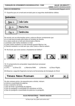 FUNDAÇÃO DE ATENDIMENTO SOCIOEDUCATIVO – FASE AULAS (55) 9999-9777
CARGO: AGENTE SOCIOEDUCADOR
PROVA DE INFORMÁTICA tenentemacedo.blogspot.com.br
17- Suponha que um e-mail será enviado para os seguintes destinatários válidos:
De acordo com as informações acima, pode-se afirmar corretamente que:
a) o e-mail será enviado para todos os contatos de Sandra.
b) a cópia oculta do e-mail será direcionada a Marina.
c) somente João Carlos receberá o e-mail.
d) João Carlos receberá o e-mail somente quando Marina o ler.
e) Sandra receberá o e-mail sem que João Carlos e Marina saibam.
18- No Excel, que ícone aciona o Assistente de Gráfico?
a) b) c) d) e)
19- O componente do computador responsável por processar
instruções é:
a) CPU. b) Drive CD. c) Memória RAM. d) Monitor. e) Disco Rígido.
20-Observe o seguinte fragmento da barra de ferramentas de formatação do Word:
Os dois campos acima, da esquerda para a direita, indicam:
a) idioma e quantidade de páginas.
b) tipo e tamanho da fonte.
c) tipo da fonte e quantidade de páginas.
d) tipo do parágrafo e quantidade de caracteres na linha.
e) tipo do parágrafo e quantidade de palavras no parágrafo.
AULAS PREPARATÓRIAS – TENENTE MACEDO
09
Se Deus é por nós, quem será contra nós?
 