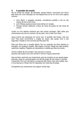 3.       A questão da oração
Vai ter tempo de oração, de adoração, estudo bíblico, comunhão com Deus!
Mas deve ser uma frustração ao nos depararmos ao ler um livro como alguns
homens :

     •   John Wech, o pregador escocês, considerava perdido o dia se não
         orasse de oito a dez horas.
     •   John Wesley passava duas horas diárias em oração.
     •   Charles Simeon dedicava a Deus as horas de quatro às oito horas da
         manhã.

Lendo um livro desses achamos que não vamos conseguir. Mas saiba que
você precisa orar da sua maneira, do seu jeito. Orar é falar com Deus.

Jesus ensina aos discípulos em como orar. A questão não tempo, mas sim
orar! Pare para cronometrar a oração de Jesus, são quase vinte e oito
segundos. Oração é uma conversa de filho para Pai.

Fale com Deus com o coração aberto. Na rua, andando, de olhos abertos ou
fechados, em qualquer ocasião. Não espere o tempo. Desde que seja simples,
autêntica e objetiva. Registre as impressões à medida que Deus as revela.

Tenha o hábito de orar sempre. Isso nos leva a crescer.
Quando não souber orar como convém? Ore em línguas estranhas!

Isso vai fazer você levar ao crescimento, pois do contrário vai ser aquela igreja
anômala, onde só o grande pastor ora! Só ele prega! Só ele cresce, o grande
missionário! Ele cura, ele batiza e os demais são restos. Isso não é igreja, isso
é uma doença e o Brasil não foi impactado com esse tipo de igreja.

Compartilhe seu crescimento com alguém ainda hoje!
 