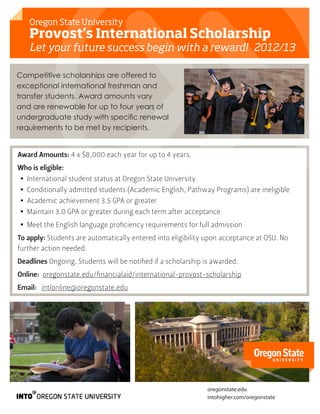 Oregon State University
   Provost’s International Scholarship
   Let your future success begin with a reward! 2012/13

Competitive scholarships are offered to
exceptional international freshman and
transfer students. Award amounts vary
and are renewable for up to four years of
undergraduate study with specific renewal
requirements to be met by recipients.


Award Amounts: 4 x $8,000 each year for up to 4 years.
Who is eligible:
•• International student status at Oregon State University
•• Conditionally admitted students (Academic English, Pathway Programs) are ineligible
•• Academic achievement 3.5 GPA or greater
•• Maintain 3.0 GPA or greater during each term after acceptance
•• Meet the English language proficiency requirements for full admission
To apply: Students are automatically entered into eligibility upon acceptance at OSU. No
further action needed.
Deadlines Ongoing. Students will be notified if a scholarship is awarded.
Online: oregonstate.edu/financialaid/international-provost-scholarship
Email: intlonline@oregonstate.edu




                                                              oregonstate.edu
                                                              intohigher.com/oregonstate
 