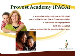 Provost Academy (PAGA) 
• Tuition-free online public charter high school 
authorized by the State Charter Schools Commission 
• Customized learning experience 
• SACS CASI-accredited 
• Diploma authorized by the State Board of Education 
 