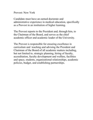 Provost: New York

Candidate must have an earned doctorate and
administrative experience in medical education, specifically
as a Provost in an institution of higher learning.

The Provost reports to the President and, through him, to
the Chairman of the Board, and serves as the chief
academic officer and academic leader of the University.

The Provost is responsible for ensuring excellence in
curriculum and teaching and advising the President and
Chairman of the Board of all academic matters including,
but not limited to, strategic planning, hiring of faculty,
accreditation, faculty development and welfare, facilities
and space, students, organizational relationships, academic
policies, budget, and establishing partnerships.
 