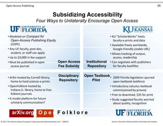 Open Access Publishing 39
Subsidizing Accessibility
Four Ways to Unilaterally Encourage Open Access
• Modeled on Compact for
Open-Access Publishing Equity
(COPE)
• Any UF faculty, post-doc,
student, or staff can apply
• Up to $3,000 in fee support
• Must be published in open
access journal
• ArXiv hosted by Cornell library,
home to hard science e-prints
• OpenFolklore hosted by
Indiana U. library, home to free
folklore journals
• A model platform for future
scholarly communication?
Open Access Institutional
Fee Subsidy Repository
Disciplinary Open Textbook
Repository Pilot
• KU “ScholarWorks” hosts
faculty e-prints and data
• Available freely worldwide,
Google-friendly (stable URL)
• Allows tracking of output,
access, readership
• Can negotiate with publishers
for faculty backfiles
• 2009 Florida legislation spurred
open textbook taskforce
• Introductory calculus textbook
commissioned by provost
• Free to download, $35 for print
• Study suggested faculty worried
about quality, recognition
arXiv.org O p e n F o l k l o r e
© 2011 The Advisory Board Company • www.educationadvisoryboard.com • 22852D Source: Education Advisory Board interviews and analysis.
 