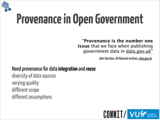 ProvenanceinOpenGovernment
Need provenance for data integration and reuse 
diversity of data sources 
varying quality 
different scope 
different assumptions
“Provenance is the number one
issue that we face when publishing
government data in data.gov.uk”
John Sheridan, UK National Archives, data.gov.uk
 