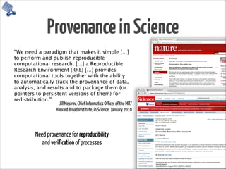 ProvenanceinScience
“We need a paradigm that makes it simple […]
to perform and publish reproducible
computational research. […] a Reproducible
Research Environment (RRE) […] provides
computational tools together with the ability
to automatically track the provenance of data,
analysis, and results and to package them (or
pointers to persistent versions of them) for
redistribution.”
Jill Mesirov, Chief Informatics Officer of the MIT/ 
Harvard Broad Institute, in Science, January 2010
Need provenance for reproducibility  
and verification of processes
 