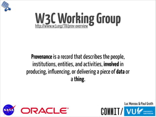 W3CWorkingGroup
Provenance is a record that describes the people,
institutions, entities, and activities, involved in
producing, influencing, or delivering a piece of data or
a thing.
http://www.w3.org/TR/prov-overview
Luc Moreau & Paul Groth
 