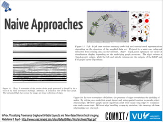 NaiveApproaches
InProv: Visualizing Provenance Graphs with Radial Layouts and Time-Based Hierarchical Grouping 
Madelaine D. Boyd - http://www.seas.harvard.edu/sites/default/files/files/archived/Boyd.pdf
Orbiter has several limitations. It does not have capabilities for query subgraph high-
lighting, regular expression ﬁlters, process grouping, annotations, or programmable views[16].
Furthermore, the structure of each summary node, where child nodes are grouped within
parents and are hidden until the parent is expanded, beneﬁts queries earlier in the depen-
dency chain. Initial overviews often correspond with system bootup, and appear very similar
across di↵erent traces (time slices of system activity).
Figure 10: In these screenshots of Orbiter, the presence of edges overwhelms the visibility of
nodes. By relying on a node-link graph layout and using spatial location to encode object
relationships, Orbiter’s graph layout algorithm must draw many long edges to communi-
cate node connections. Without edge bundling or opacity variation, the meanings of these
relationships are obscured.
Another one of Orbiter’s weaknesses is its node-link diagram layout. As a result, each
node’s position in the X-Y plane and the length and angle of connecting lines are wasted
attributes. The chosen graph layout algorithm (dot by default) arranges nodes to minimize
Figure 11: (Top): A screenshot of the portion of the graph generated by GraphViz for a
trace of the third provenance challenge. (Bottom): A zoomed-in view of the same graph.
The horizontal black bars across the images are dense collections of edges.
E↵ective large graph visualizations present the user with a summary view that can be
explored, ﬁltered, and expanded interactively.
2.5 Tree Visualization
While trees are a subcategory of graphs, because of their hierarchical composition, tree visu-
alization forms its own subﬁeld of research. A survey of over two-hundred tree visualizations
is given at Hans-Jrg Schulz’s treevis.net. Visitors can narrow down by dimensionality
(2D, 3D, or mixed), representation (explicit node-link diagram, implicit treemap, or combi-
nation), alignment (XY plot, radial layout, or free diagram)[55]. These categories are shown
Figure 12: Left: Pajek uses various summary node-link and matrix-based representations
depending on the structure of the supplied data set. Pictured is a main core subgraph
extracted from routing data on the Internet. Right: TopoLayout optimizes the choice of
visualization display depending on the underlying graph structure. The right column is
TopoLayout’s output, while the left and middle columns are the outputs of the GRIP and
FM graph layout algorithms.
Figure 13: treevis.net deﬁnes di↵erent categories for tree maps. Tree maps can be cate-
gorized by dimensionality (2D, 3D, or mixed), representation (explicit, implicit, or mixed),
or alignment (XY, radial, or spring).
Tree visualizations are either explicit or implicit. Explicit representations resemble node-
link diagrams. An example of an implicit representation is a tree map, a diagram where the
entire tree is inscribed in a rectangle representing the root node. This root is subdivided
hierarchically into more rectangles, which represent child nodes, and each child node is
subdivided into more child nodes. Treemaps are excellent for displaying hierarchical or
categorical data[57]. One famous example, shown in Figure 14, is the “Map of the Market”
from SmartMoney.com, which displays in red and green the changes in market value of
publicly-traded companies, grouped by market sector, with cell size proportional to market
capitalization[64].
TreePlus is an example of a tree-inspired graph visualization tool (Figure 15). It uses
the guiding metaphor of “plant a seed to watch it grow” to summarize navigation of its tree-
 