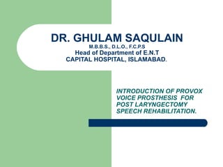 DR. GHULAM SAQULAIN
M.B.B.S., D.L.O., F.C.P.S
Head of Department of E.N.T
CAPITAL HOSPITAL, ISLAMABAD.
INTRODUCTION OF PROVOX
VOICE PROSTHESIS FOR
POST LARYNGECTOMY
SPEECH REHABILITATION.
 