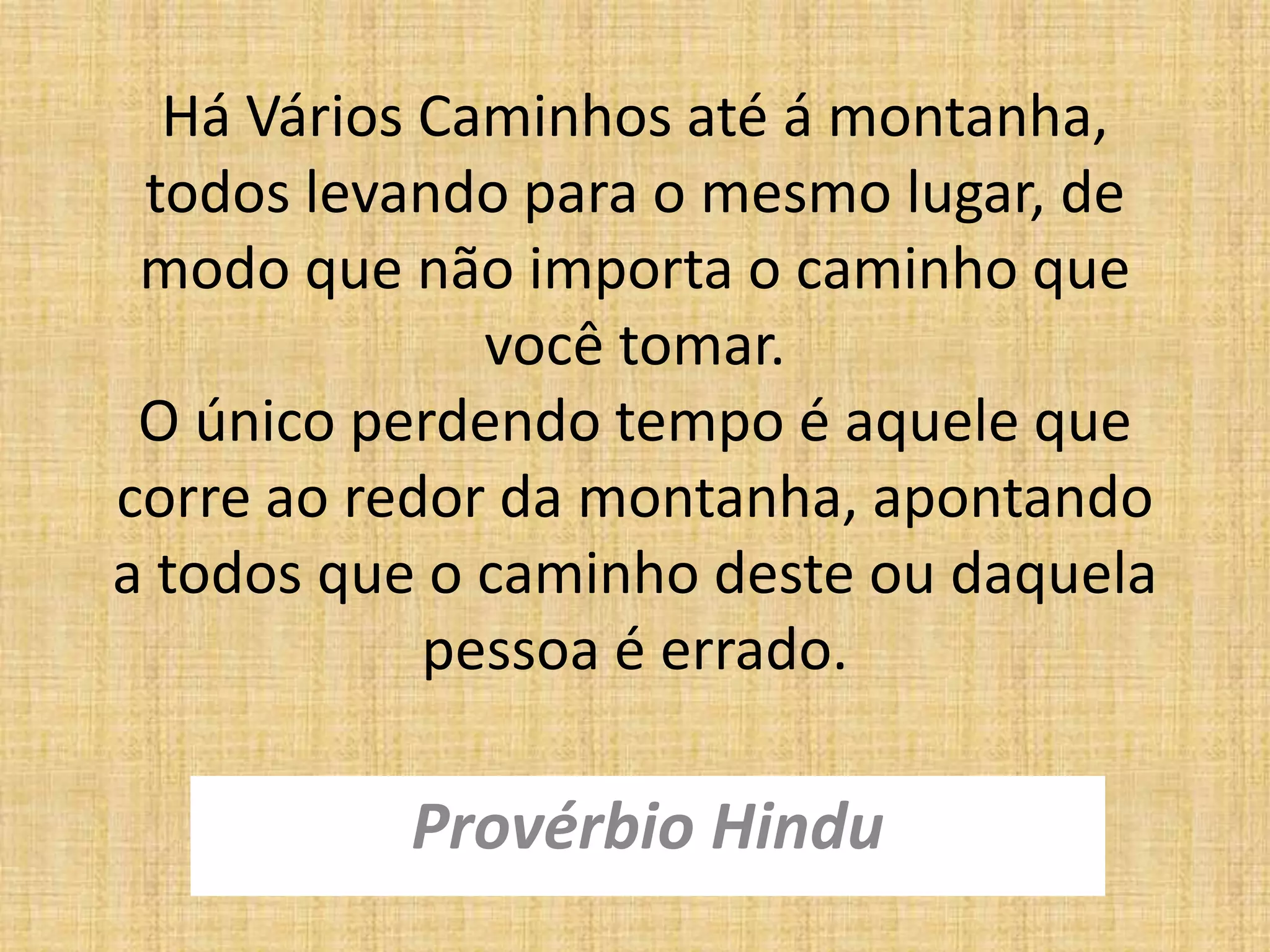 Há Vários Caminhos até á montanha,
todos levando para o mesmo lugar, de
modo que não importa o caminho que
você tomar.
O único perdendo tempo é aquele que
corre ao redor da montanha, apontando
a todos que o caminho deste ou daquela
pessoa é errado.
Provérbio Hindu