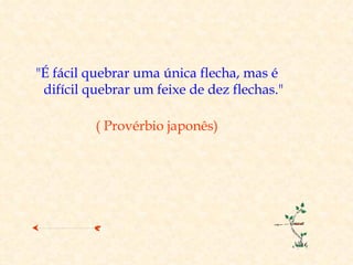 "É fácil quebrar uma única flecha, mas é
 difícil quebrar um feixe de dez flechas."

          ( Provérbio japonês)
 