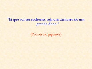 "Já que vai ser cachorro, seja um cachorro de um
                 grande dono.“

              (Provérbio japonês)
 