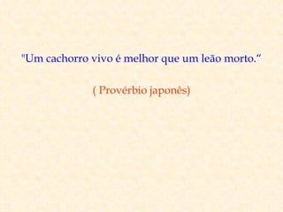 "Um cachorro vivo é melhor que um leão morto.“

             ( Provérbio japonês)
 