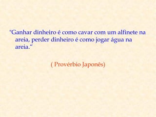 "Ganhar dinheiro é como cavar com um alfinete na
  areia, perder dinheiro é como jogar água na
  areia.“

              ( Provérbio Japonês)
 