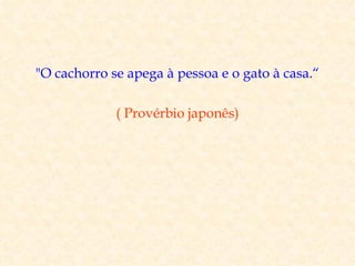 "O cachorro se apega à pessoa e o gato à casa.“

             ( Provérbio japonês)
 