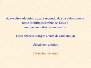 Aproveite cada minuto,cada segundo da sua vida,como se
           fosse os últimos,lembre-se: Deus é
            contigo em todos os momentos.

      Deus abençoe sempre a vida de cada um.(a)

                  Um abraço a todos.

                  ( Francisco Araújo)
 