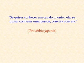 "Se quiser conhecer um cavalo, monte nele; se
 quiser conhecer uma pessoa, conviva com ela.“

            ( Provérbio japonês)
 