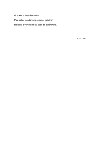 Obedece e saberás mandar.

Para saber mandar tens de saber trabalhar.

Respeita a velhice ela é a base da experiencia.




                                                  Turma 4ºC
 