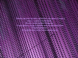 "Dentro de mim há dois cachorros: um deles é cruel e mau; o outro é muito bom.  Os dois estão sempre brigando.  O que ganha a briga é aquele que eu alimento mais freqüentemente." --Provérbio dos índios norte-americanos  