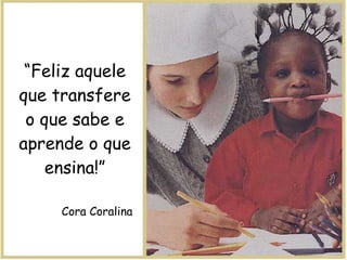 “ Feliz aquele que transfere o que sabe e aprende o que ensina!” Cora Coralina 