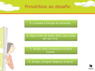 Provérbios ao desafio

5. A pressa é inimiga da perfeição.

6. Água mole em pedra dura, tanto bate
até que fura.

7. Amigo certo conhece-se na hora
incerta.

8. Amigos, amigos! Negócios à parte!

 