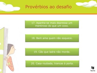Provérbios ao desafio

17. Apanha-se mais depressa um
mentiroso do que um coxo.

18. Bem ama quem não esquece.

19. Cão que ladra não morde.

20. Casa roubada, trancas à porta.

 