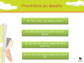 Provérbios ao desafio

21. Faz o bem, não olhes a quem.

22. Deus dá nozes a quem não tem
dentes.

23. Diz-me com quem andas, dir-te-ei
quem és.

24. Em terra de cegos, quem tem olho é
rei.

 