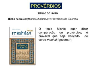 PROVÉRBIOS
TÍTULO DO LIVRO
Bíblia hebraica:(Mishlei Shelomoh) = Provérbios de Salomão
O título Mishle quer dizer
comparação ou provérbios, é
provável que seja derivado do
verbo mashal (governar)
 