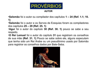 PROVÉRBIOS
AUTOR
•Salomão foi o autor ou compilador dos capítulos 1 – 24 (Ref. 1.1; 10.
1)
•Salomão foi o autor e os Servos de Ezequias foram os compiladores
dos capítulos 25 – 29 (Ref. 25. 1)
•Agur foi o autor do capítulo 30 (Ref. 30. 1) pouco se sabe a seu
respeito.
•O Rei Lemuel foi o autor do capítulo 31 que registram os conselhos
de sua mãe (Ref. 31. 1) Pouco se sabe sobre ele, alguns especulam
que tenha sido um Rei Árabe ou um pseudônimo usado por Salomão
para registrar os conselhos dados por Bate-Seba.
 