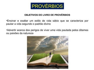 PROVÉRBIOS
OBJETIVOS DO LIVRO DE PROVÉRBIOS
•Ensinar e exaltar um estilo de vida sábio que se caracteriza por
pautar a vida segundo o padrão divino
•Advertir acerca dos perigos de viver uma vida pautada pelos ditames
ou paixões da natureza
 