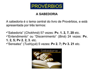 PROVÉRBIOS
A SABEDORIA
A sabedoria é o tema central do livro de Provérbios, e está
apresentada por três termos:
•“Sabedoria” (Chokhmá) 57 vezes: Pv. 1. 2, 7, 20 etc.
•“Entendimento” ou “Discernimento” (Biná) 24 vezes: Pv.
1. 2, 5; Pv 2. 2, 3. etc.
•“Sensatez” (Tushiyyá) 5 vezes: Pv 2. 7; Pv 3. 21 etc.
 