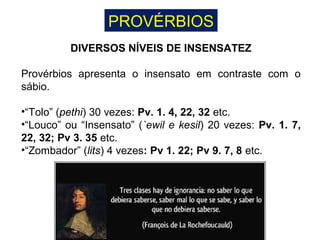 PROVÉRBIOS
DIVERSOS NÍVEIS DE INSENSATEZ
Provérbios apresenta o insensato em contraste com o
sábio.
•“Tolo” (pethi) 30 vezes: Pv. 1. 4, 22, 32 etc.
•“Louco” ou “Insensato” (`ewil e kesil) 20 vezes: Pv. 1. 7,
22, 32; Pv 3. 35 etc.
•“Zombador” (lits) 4 vezes: Pv 1. 22; Pv 9. 7, 8 etc.
 