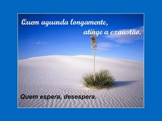 Quem aguarda longamente,  atinge a exaustão. Quem espera, desespera. 