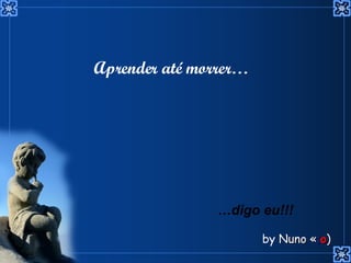 Aprender até morrer… … digo eu!!! by  Nuno « ; o ) 