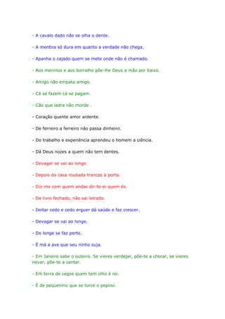 - A cavalo dado não se olha o dente.

- A mentira só dura em quanto a verdade não chega.

- Apanha o cajado quem se mete onde não é chamado.

- Aos meninos e aos borralho põe-lhe Deus a mão por baixo.

- Amigo não empata amigo.

- Cá se fazem cá se pagam.

- Cão que ladra não morde .

- Coração quente amor ardente.

- De ferreiro a ferreiro não passa dinheiro.

- Do trabalho e experiência aprendeu o homem a ciência.

- Dá Deus nozes a quem não tem dentes.

- Devagar se vai ao longe.

- Depois da casa roubada trancas à porta.

- Diz-me com quem andas dir-te-ei quem és.

- De livro fechado, não sai letrado.

- Deitar cedo e cedo erguer dá saúde e faz crescer.

- Devagar se vai ao longe.

- Do longe se faz perto.

- É má a ave que seu ninho suja.

- Em Janeiro sabe o outeiro. Se vieres verdejar, põe-te a chorar, se vieres
nevar, põe-te a cantar.

- Em terra de cegos quem tem olho é rei.

- É de pequenino que se torce o pepino.
 