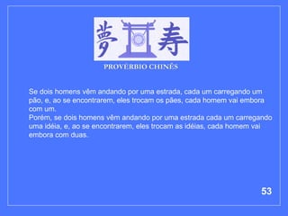 Se dois homens vêm andando por uma estrada, cada um carregando um pão, e, ao se encontrarem, eles trocam os pães, cada homem vai embora com um. Porém, se dois homens vêm andando por uma estrada cada um carregando uma idéia, e, ao se encontrarem, eles trocam as idéias, cada homem vai embora com duas.  