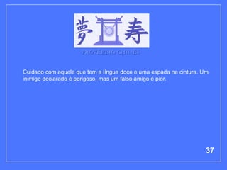 PROVÉRBIO CHINÊS


Cuidado com aquele que tem a língua doce e uma espada na cintura. Um
inimigo declarado é perigoso, mas um falso amigo é pior.




                                                                   37
 